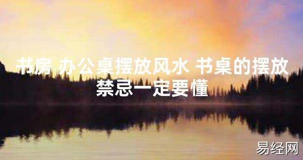 【2024最新风水】书房 办公桌摆放风水 书桌的摆放禁忌一定要懂【好运风水】